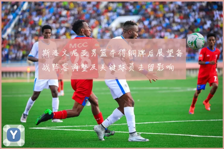 斯洛文尼亚男篮夺得铜牌后展望备战阵容调整及关键球员去留影响
