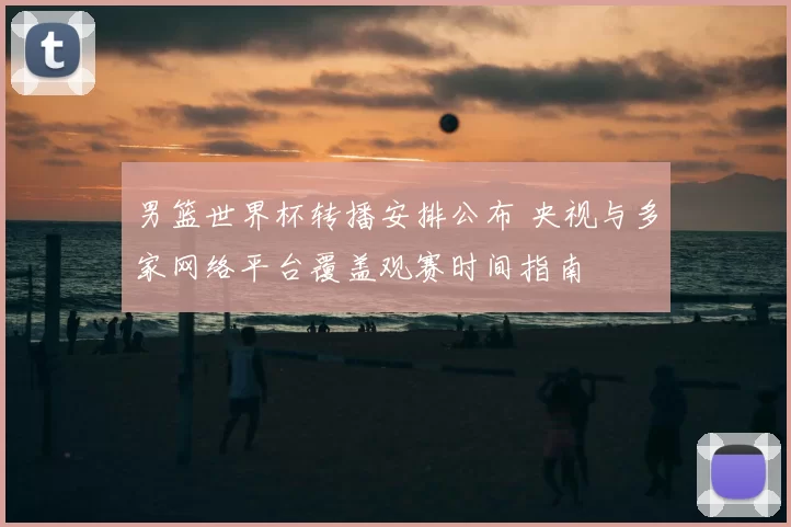 男篮世界杯转播安排公布 央视与多家网络平台覆盖观赛时间指南