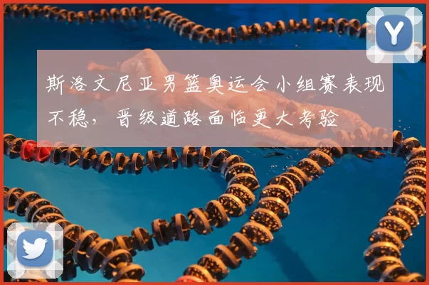 斯洛文尼亚男篮奥运会小组赛表现不稳,晋级道路面临更大考验