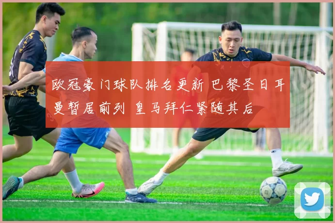 欧冠豪门球队排名更新 巴黎圣日耳曼暂居前列 皇马拜仁紧随其后