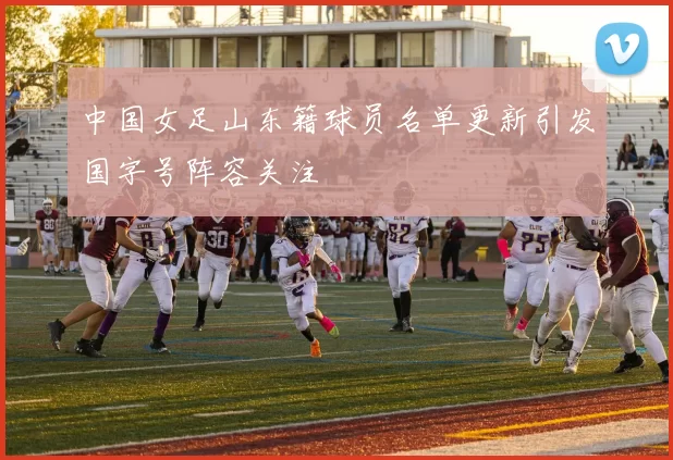 中国女足山东籍球员名单更新引发国字号阵容关注