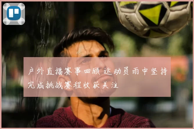 户外直播赛事回顾 运动员雨中坚持完成挑战赛程收获关注