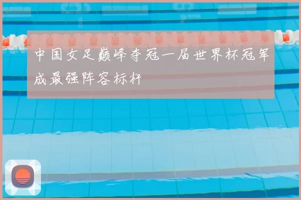 中国女足巅峰夺冠一届世界杯冠军成最强阵容标杆