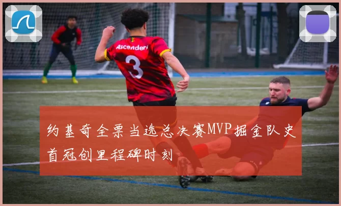 约基奇全票当选总决赛MVP掘金队史首冠创里程碑时刻