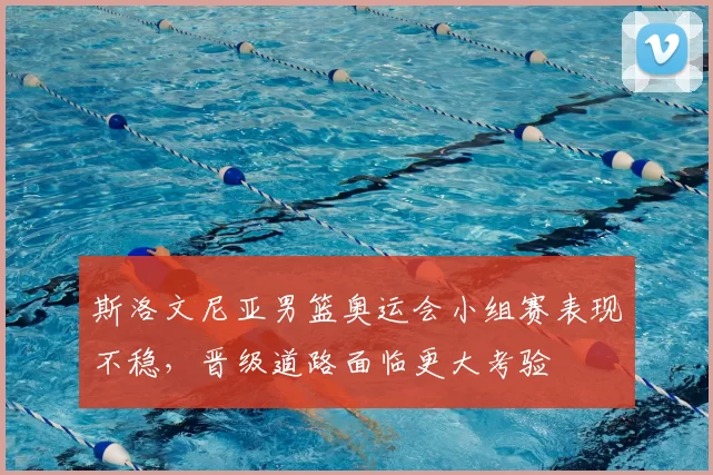 斯洛文尼亚男篮奥运会小组赛表现不稳，晋级道路面临更大考验